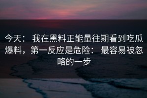今天： 我在黑料正能量往期看到吃瓜爆料，第一反应是危险： 最容易被忽略的一步