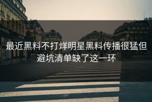 最近黑料不打烊明星黑料传播很猛但避坑清单缺了这一环