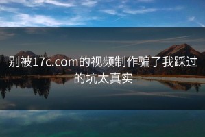 别被17c.com的视频制作骗了我踩过的坑太真实