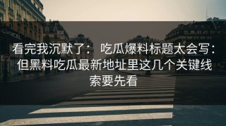 看完我沉默了： 吃瓜爆料标题太会写： 但黑料吃瓜最新地址里这几个关键线索要先看