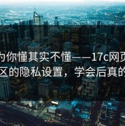 你以为你懂其实不懂——17c网页版视频社区的隐私设置，学会后真的省事