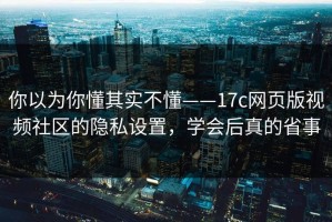 你以为你懂其实不懂——17c网页版视频社区的隐私设置，学会后真的省事