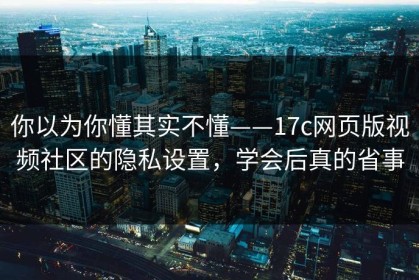 你以为你懂其实不懂——17c网页版视频社区的隐私设置，学会后真的省事