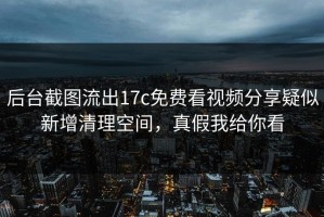 后台截图流出17c免费看视频分享疑似新增清理空间，真假我给你看