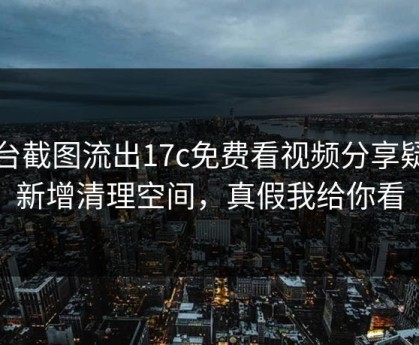 后台截图流出17c免费看视频分享疑似新增清理空间，真假我给你看