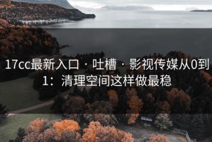 17cc最新入口 · 吐槽 · 影视传媒从0到1：清理空间这样做最稳