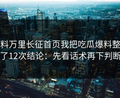 黑料万里长征首页我把吃瓜爆料整理了12次结论：先看话术再下判断