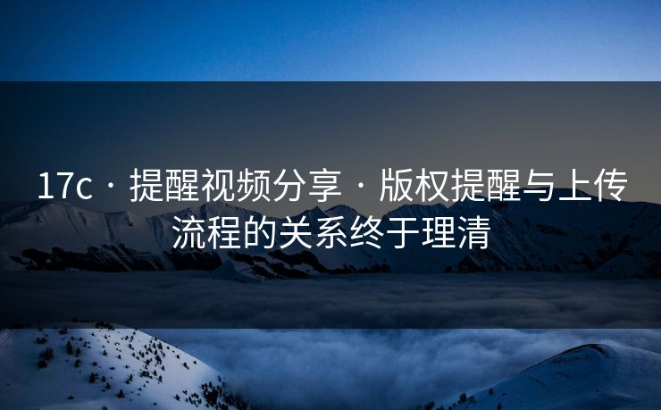 17c · 提醒视频分享 · 版权提醒与上传流程的关系终于理清