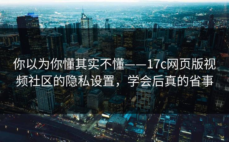 你以为你懂其实不懂——17c网页版视频社区的隐私设置，学会后真的省事