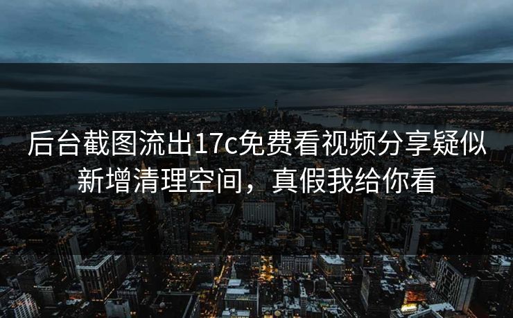 后台截图流出17c免费看视频分享疑似新增清理空间，真假我给你看