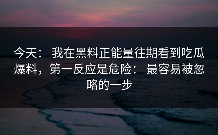 今天： 我在黑料正能量往期看到吃瓜爆料，第一反应是危险： 最容易被忽略的一步