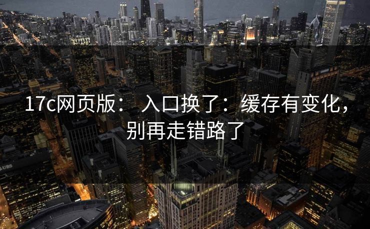 17c网页版： 入口换了：缓存有变化，别再走错路了